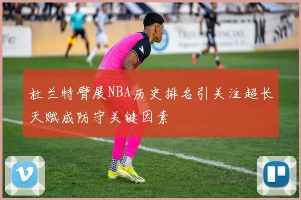杜兰特臂展NBA历史排名引关注超长天赋成防守关键因素